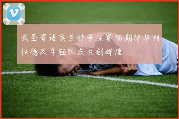 武圣寄语莫兰特专注赛场期待与利拉德及年轻队友共创辉煌