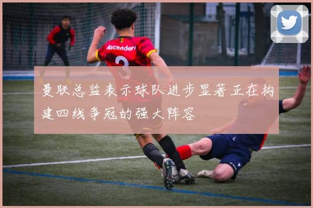 曼联总监表示球队进步显著正在构建四线争冠的强大阵容