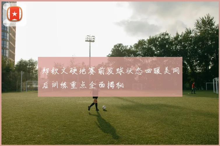 郑钦文硬地赛前发球状态回暖美网后训练重点全面揭秘