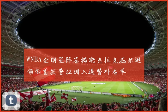 WNBA全明星阵容揭晓克拉克威尔逊领衔首发普拉姆入选替补名单