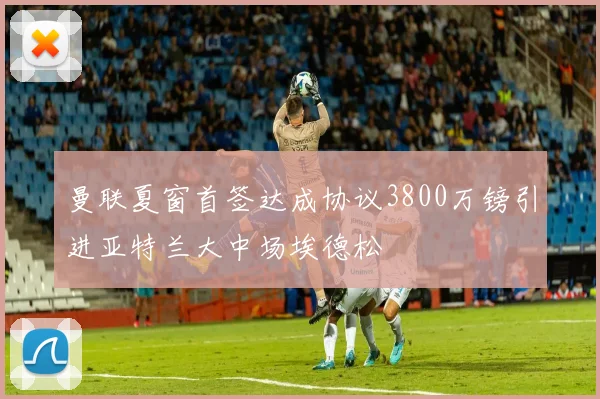 曼联夏窗首签达成协议3800万镑引进亚特兰大中场埃德松