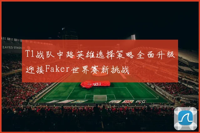 T1战队中路英雄选择策略全面升级迎接Faker世界赛新挑战