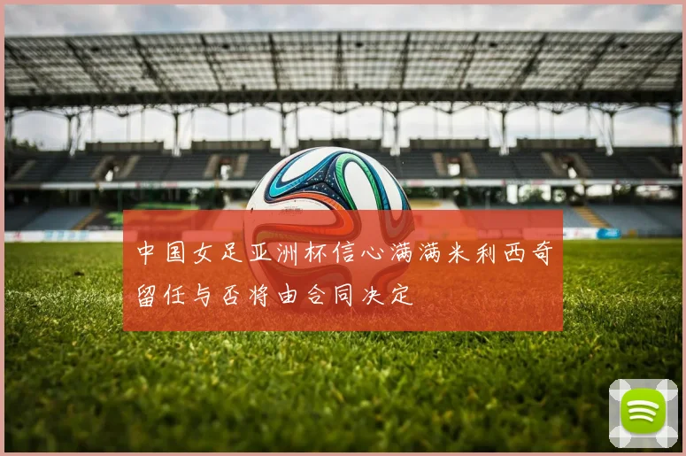 中国女足亚洲杯信心满满米利西奇留任与否将由合同决定