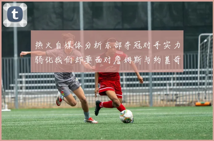 热火自媒体分析东部夺冠对手实力弱化我们却要面对詹姆斯与约基奇的挑战