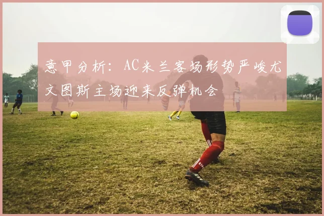 意甲分析：AC米兰客场形势严峻尤文图斯主场迎来反弹机会