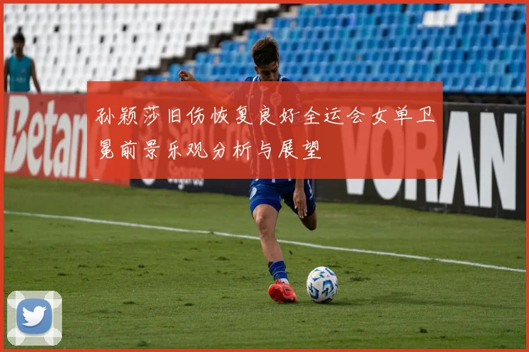 孙颖莎旧伤恢复良好全运会女单卫冕前景乐观分析与展望