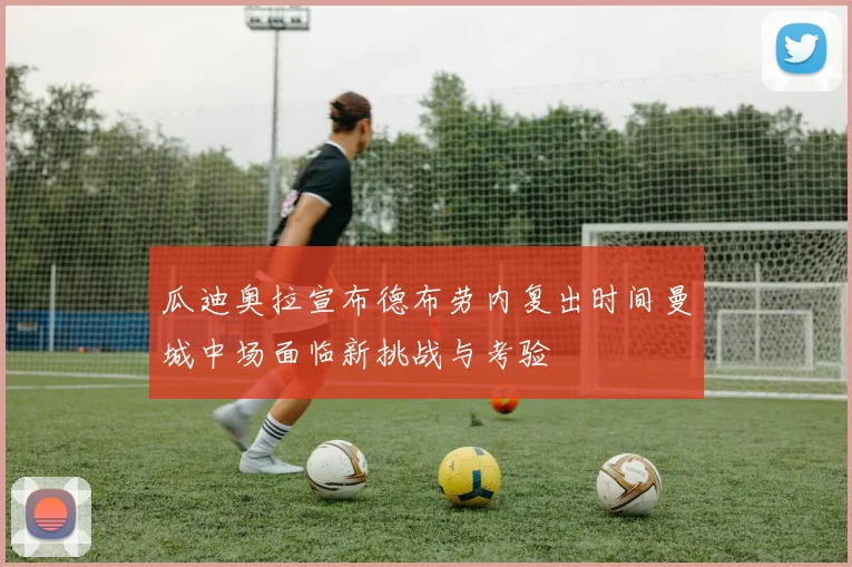 瓜迪奥拉宣布德布劳内复出时间曼城中场面临新挑战与考验