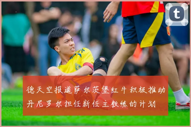 德天空报道萨尔茨堡红牛积极推动丹尼罗尔担任新任主教练的计划
