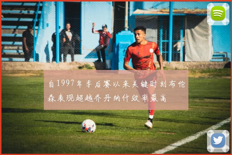 自1997年季后赛以来关键时刻布伦森表现超越乔丹纳什效率最高