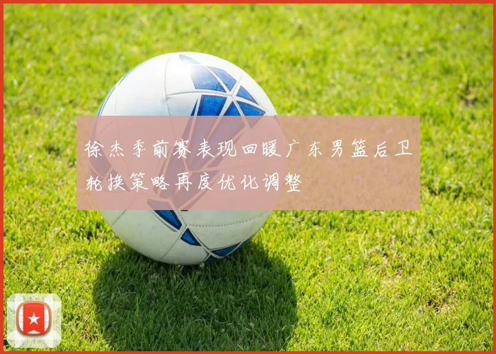 徐杰季前赛表现回暖广东男篮后卫轮换策略再度优化调整