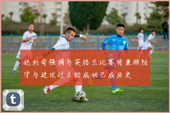 达利奇强调与英格兰比赛将兼顾防守与进攻过去的成功已成历史