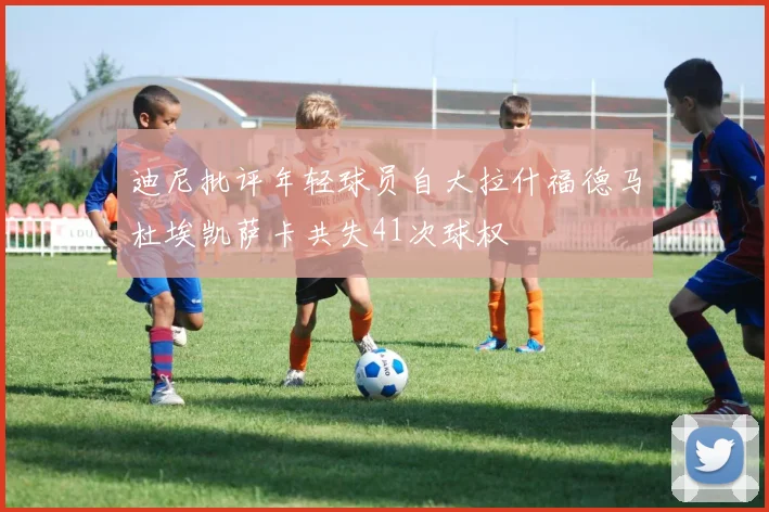 迪尼批评年轻球员自大拉什福德马杜埃凯萨卡共失41次球权