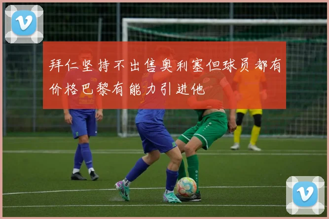 拜仁坚持不出售奥利塞但球员都有价格巴黎有能力引进他