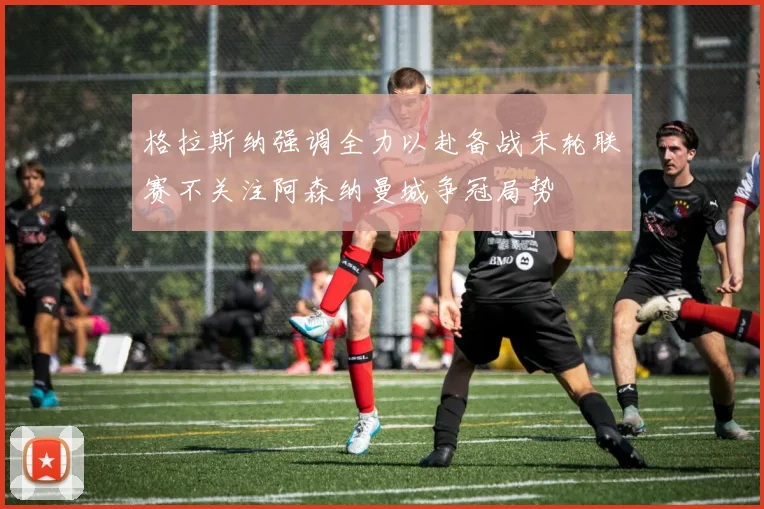 格拉斯纳强调全力以赴备战末轮联赛不关注阿森纳曼城争冠局势