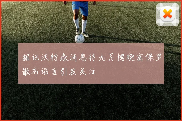 掘记沃特森消息待九月揭晓富保罗散布谣言引发关注