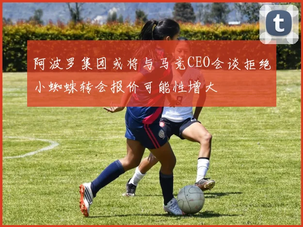 阿波罗集团或将与马竞CEO会谈拒绝小蜘蛛转会报价可能性增大