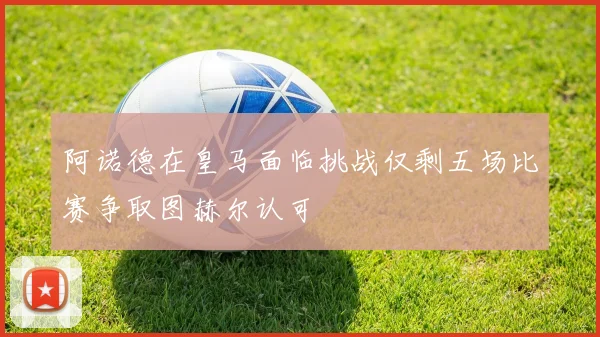 阿诺德在皇马面临挑战仅剩五场比赛争取图赫尔认可