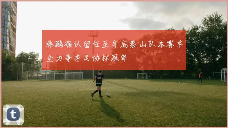 韩鹏确认留任至年底泰山队本赛季全力争夺足协杯冠军