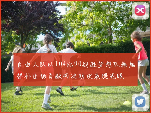自由人队以104比90战胜梦想队韩旭替补出场贡献两次助攻表现亮眼