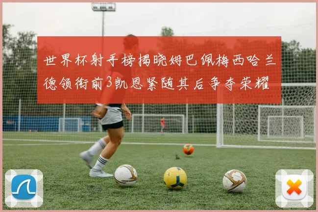 世界杯射手榜揭晓姆巴佩梅西哈兰德领衔前3凯恩紧随其后争夺荣耀